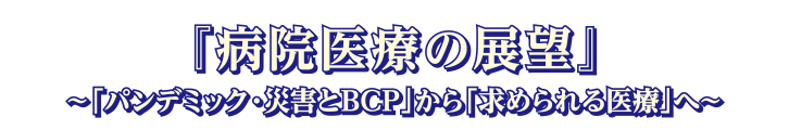 テーマ:病院医療の展望 ~「パンデミック・災害とBCP」から「求められる医療」へ~